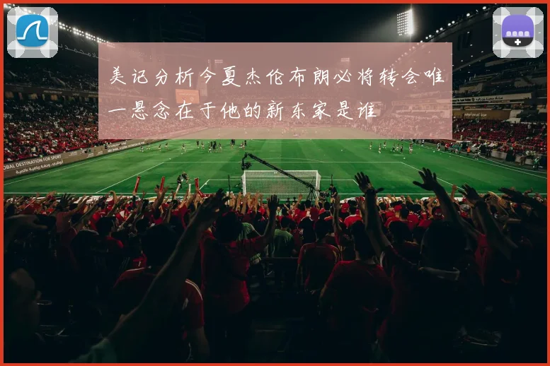 美记分析今夏杰伦布朗必将转会唯一悬念在于他的新东家是谁