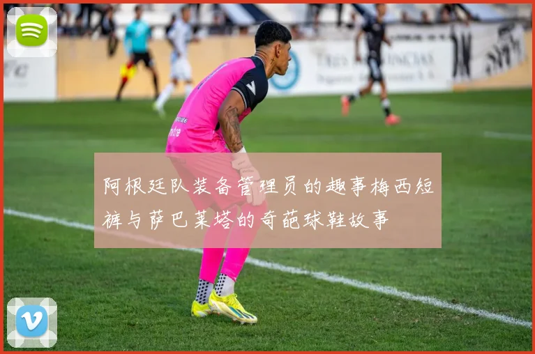 阿根廷队装备管理员的趣事梅西短裤与萨巴莱塔的奇葩球鞋故事