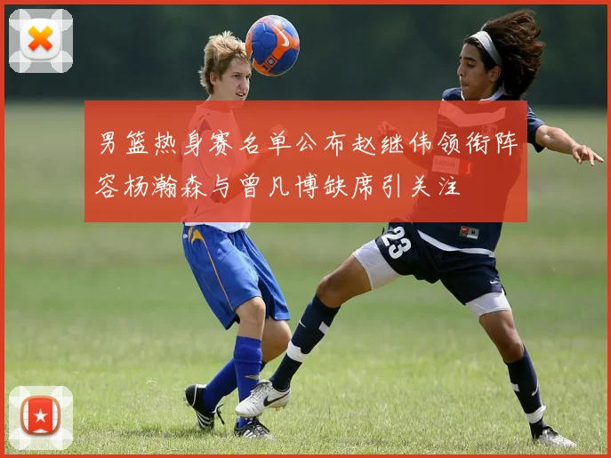 男篮热身赛名单公布赵继伟领衔阵容杨瀚森与曾凡博缺席引关注