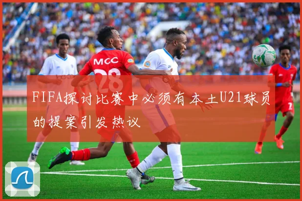 FIFA探讨比赛中必须有本土U21球员的提案引发热议