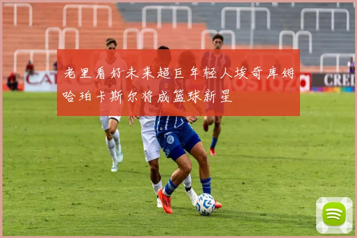 老里看好未来超巨年轻人埃奇库姆哈珀卡斯尔将成篮球新星