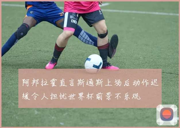 阿邦拉霍直言斯通斯上场后动作迟缓令人担忧世界杯前景不乐观