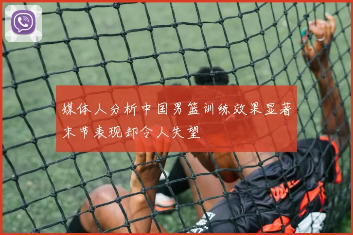 媒体人分析中国男篮训练效果显著末节表现却令人失望