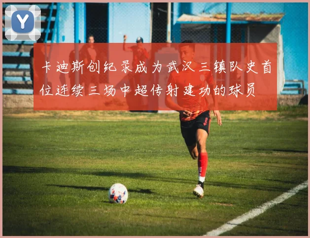 卡迪斯创纪录成为武汉三镇队史首位连续三场中超传射建功的球员