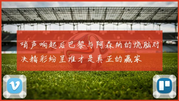 哨声响起后巴黎与阿森纳的烧脑对决精彩纷呈谁才是真正的赢家