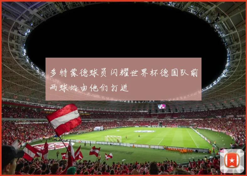 多特蒙德球员闪耀世界杯德国队前两球均由他们打进