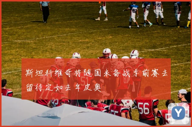 斯坦科维奇将随国米备战季前赛去留待定如去年皮奥