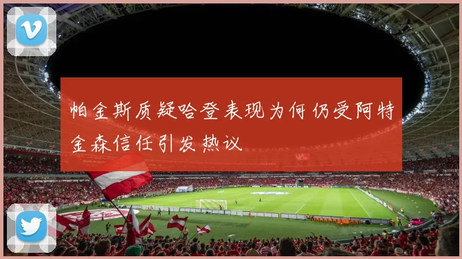 帕金斯质疑哈登表现为何仍受阿特金森信任引发热议