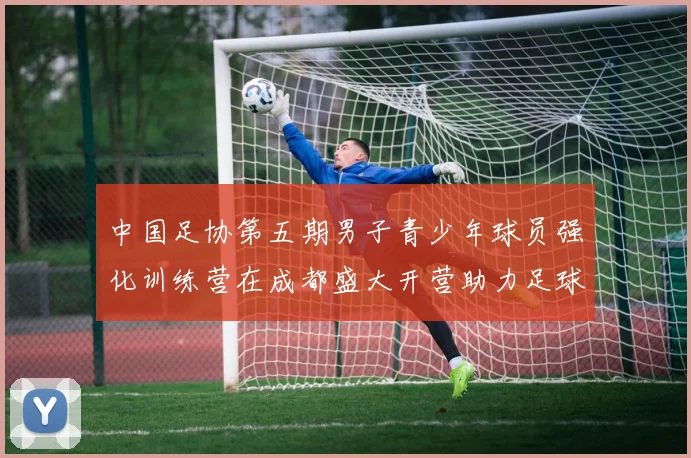 中国足协第五期男子青少年球员强化训练营在成都盛大开营助力足球未来发展