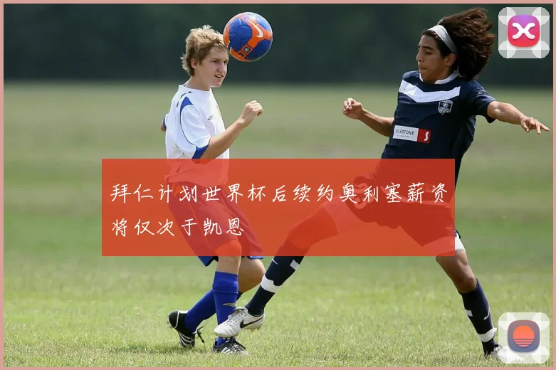 拜仁计划世界杯后续约奥利塞薪资将仅次于凯恩
