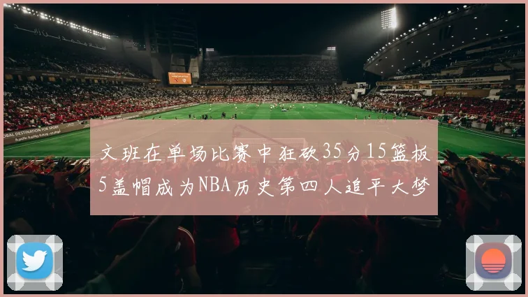 文班在单场比赛中狂砍35分15篮板5盖帽成为NBA历史第四人追平大梦鲨鱼天勾